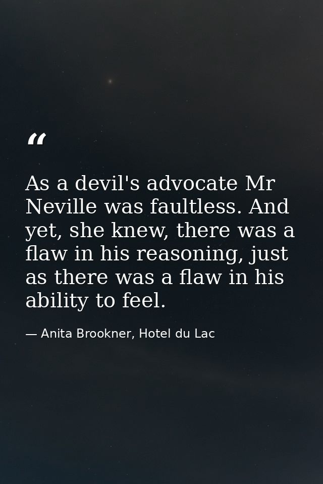 As a devil's advocate Mr Neville was faultless. And yet, she knew, there was a flaw in his reasoning, just as there was  — Anita Brookner, Hotel du Lac