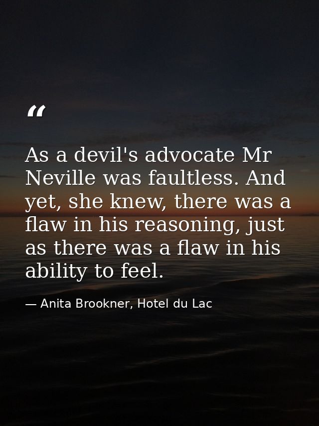 As a devil's advocate Mr Neville was faultless. And yet, she knew, there was a flaw in his reasoning, just as there was  — Anita Brookner, Hotel du Lac