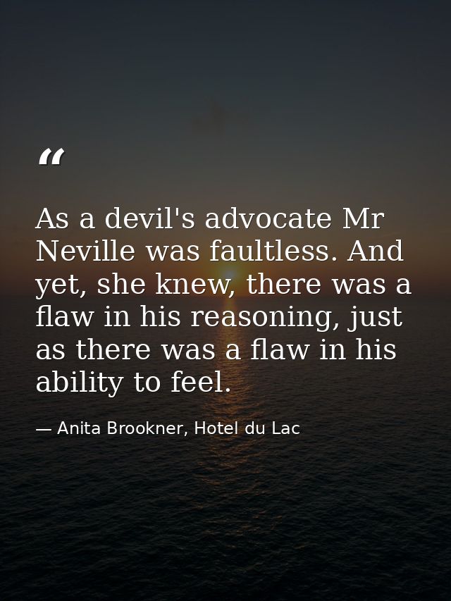 As a devil's advocate Mr Neville was faultless. And yet, she knew, there was a flaw in his reasoning, just as there was  — Anita Brookner, Hotel du Lac