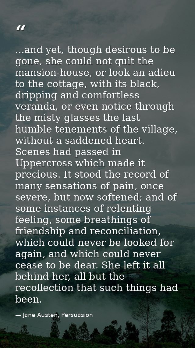 ...and yet, though desirous to be gone, she could not quit the mansion-house, or look an adieu to the cottage, with its  — Jane Austen, Persuasion