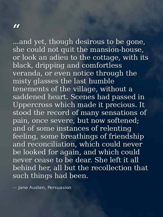 ...and yet, though desirous to be gone, she could not quit the mansion-house, or look an adieu to the cottage, with its  — Jane Austen, Persuasion
