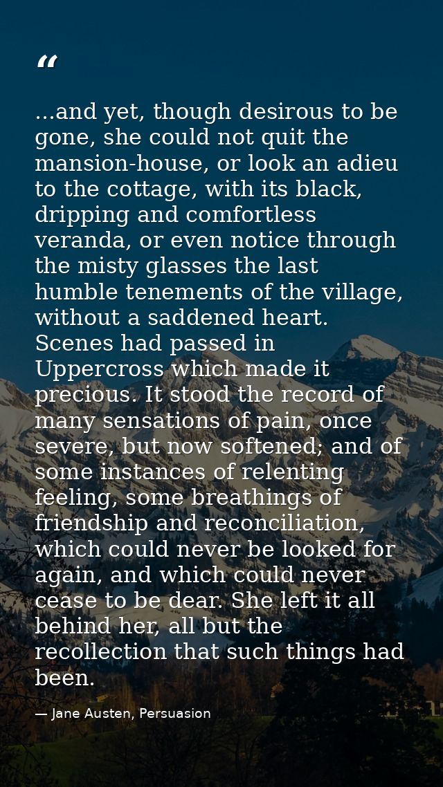 ...and yet, though desirous to be gone, she could not quit the mansion-house, or look an adieu to the cottage, with its  — Jane Austen, Persuasion