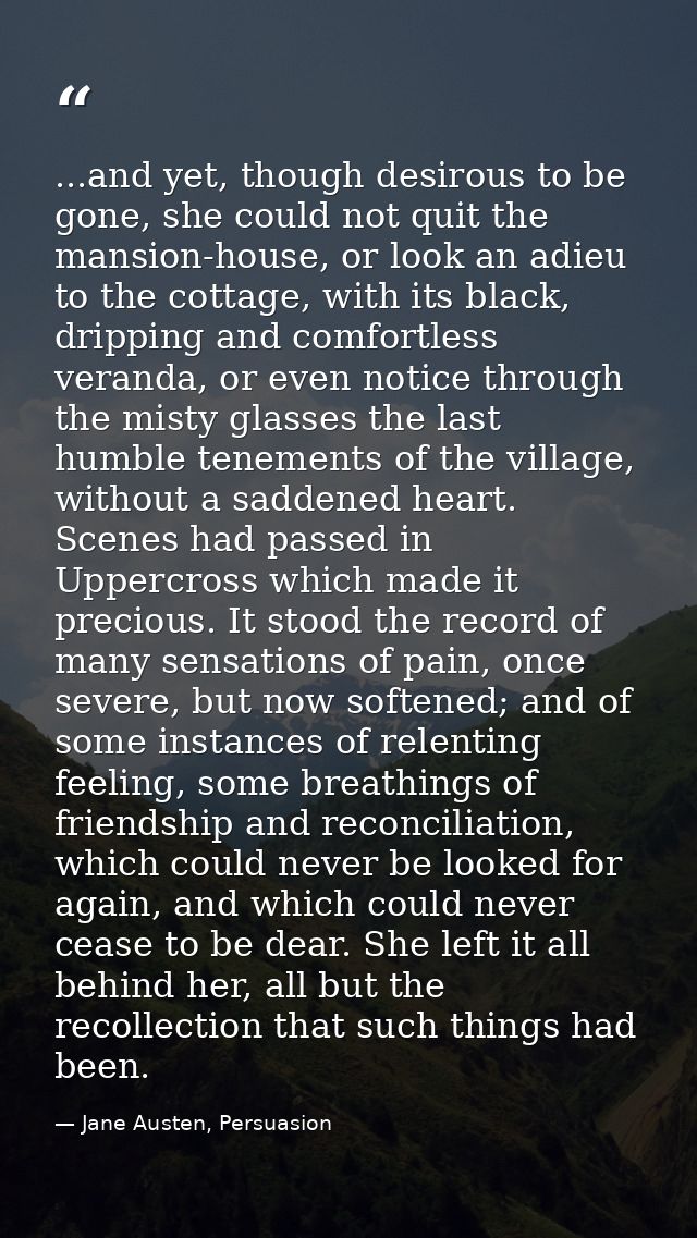 ...and yet, though desirous to be gone, she could not quit the mansion-house, or look an adieu to the cottage, with its  — Jane Austen, Persuasion
