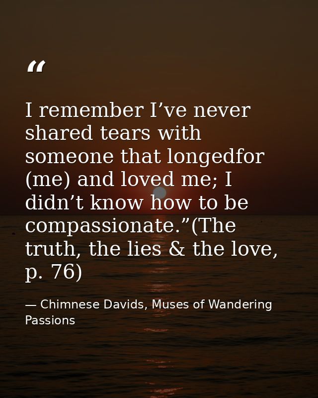 I remember I’ve never shared tears with someone that longedfor (me) and loved me; I didn’t know how to be compassionate. — Chimnese Davids, Muses of Wandering Passions