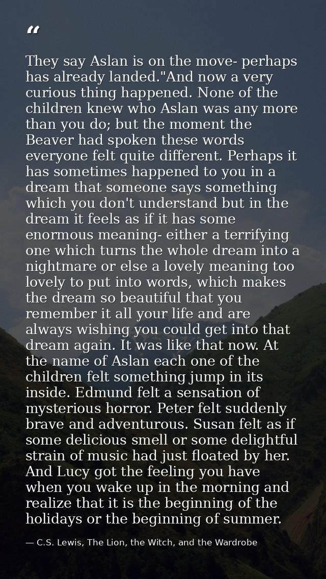 They say Aslan is on the move- perhaps has already landed."And now a very curious thing happened. None of the children k — C.S. Lewis, The Lion, the Witch, and the Wardrobe