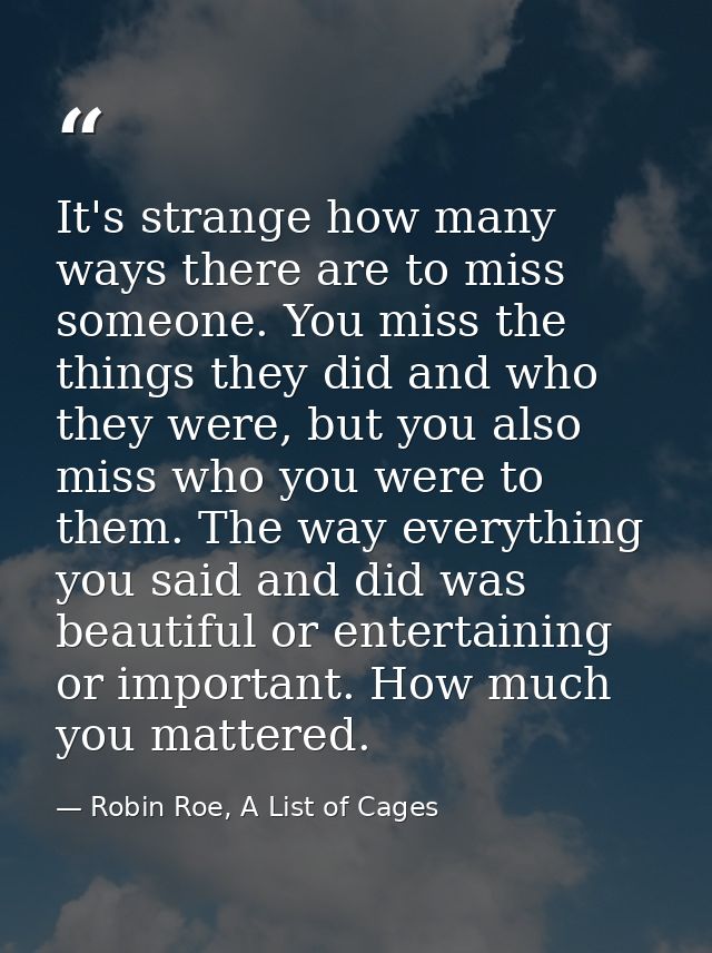 It's strange how many ways there are to miss someone. You miss the things they did and who they were, but you also miss  — Robin Roe, A List of Cages