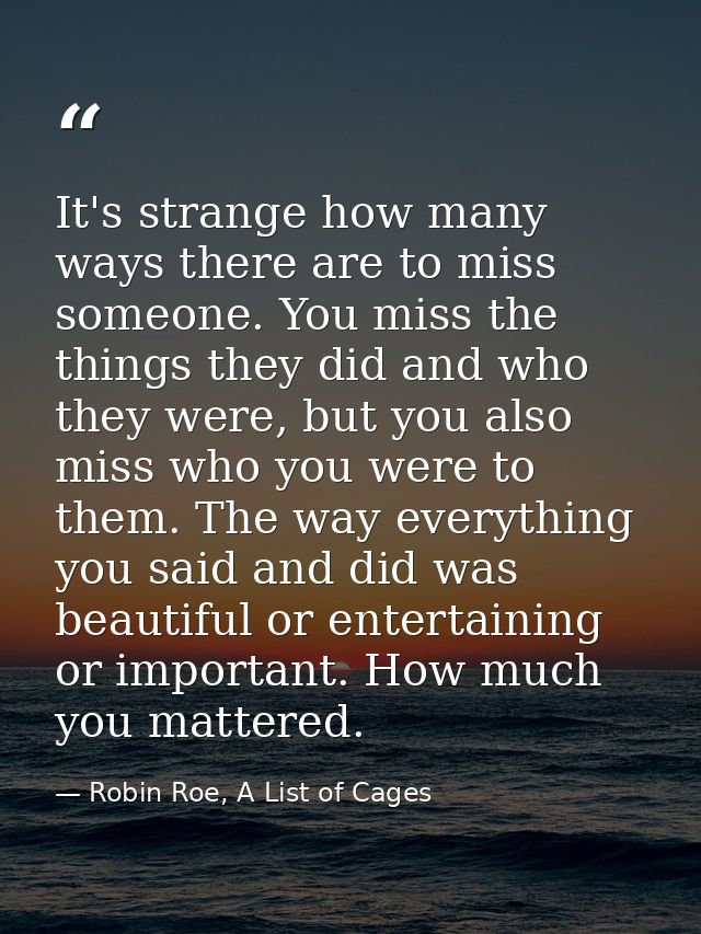 It's strange how many ways there are to miss someone. You miss the things they did and who they were, but you also miss  — Robin Roe, A List of Cages