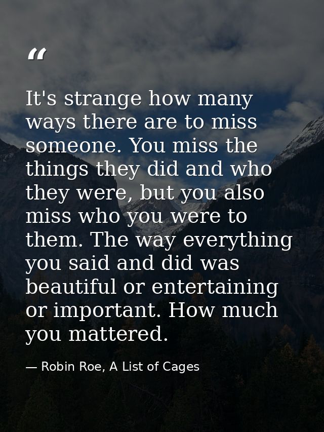 It's strange how many ways there are to miss someone. You miss the things they did and who they were, but you also miss  — Robin Roe, A List of Cages