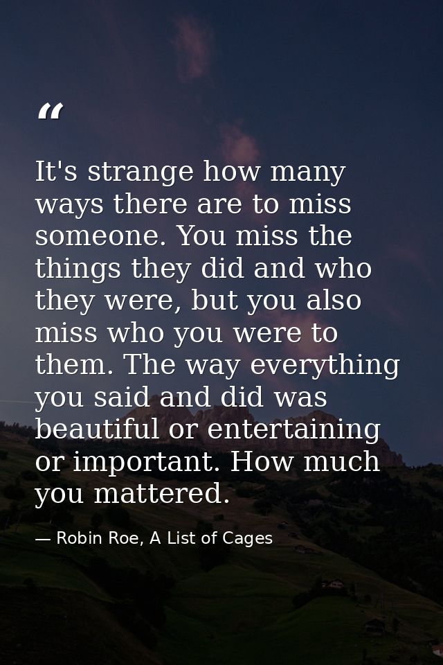 It's strange how many ways there are to miss someone. You miss the things they did and who they were, but you also miss  — Robin Roe, A List of Cages
