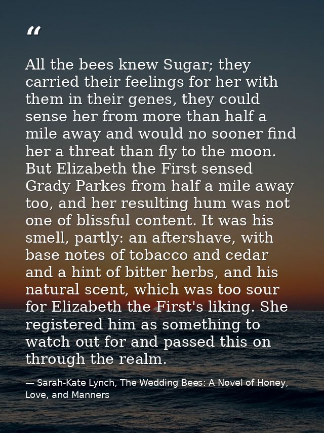 All the bees knew Sugar; they carried their feelings for her with them in their genes, they could sense her from more th — Sarah-Kate Lynch, The Wedding Bees: A Novel of Honey, Love, and Manners