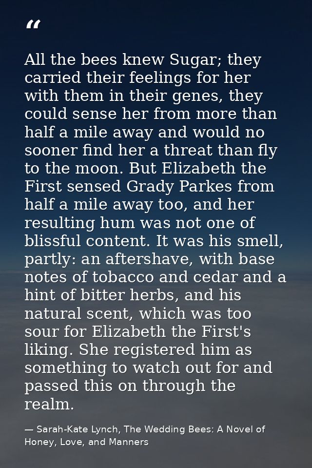 All the bees knew Sugar; they carried their feelings for her with them in their genes, they could sense her from more th — Sarah-Kate Lynch, The Wedding Bees: A Novel of Honey, Love, and Manners