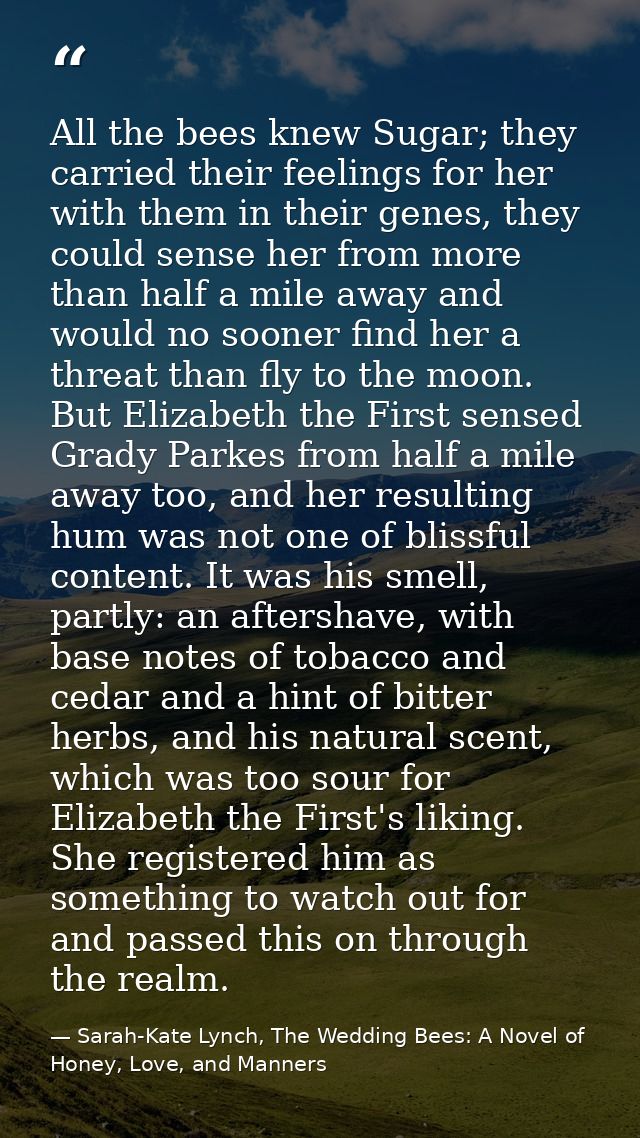 All the bees knew Sugar; they carried their feelings for her with them in their genes, they could sense her from more th — Sarah-Kate Lynch, The Wedding Bees: A Novel of Honey, Love, and Manners