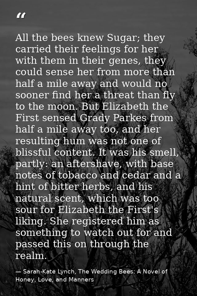 All the bees knew Sugar; they carried their feelings for her with them in their genes, they could sense her from more th — Sarah-Kate Lynch, The Wedding Bees: A Novel of Honey, Love, and Manners