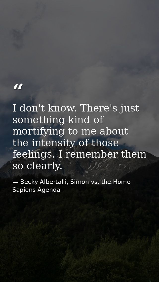 I don't know. There's just something kind of mortifying to me about the intensity of those feelings. I remember them so  — Becky Albertalli, Simon vs. the Homo Sapiens Agenda