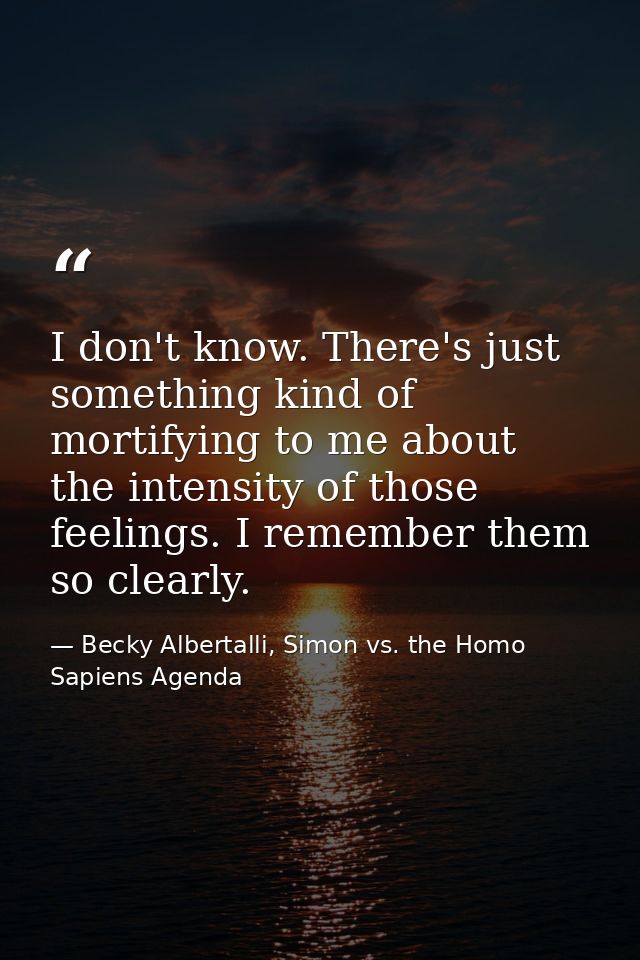 I don't know. There's just something kind of mortifying to me about the intensity of those feelings. I remember them so  — Becky Albertalli, Simon vs. the Homo Sapiens Agenda