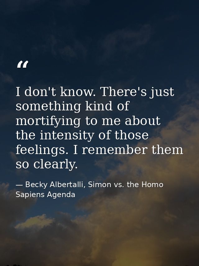 I don't know. There's just something kind of mortifying to me about the intensity of those feelings. I remember them so  — Becky Albertalli, Simon vs. the Homo Sapiens Agenda