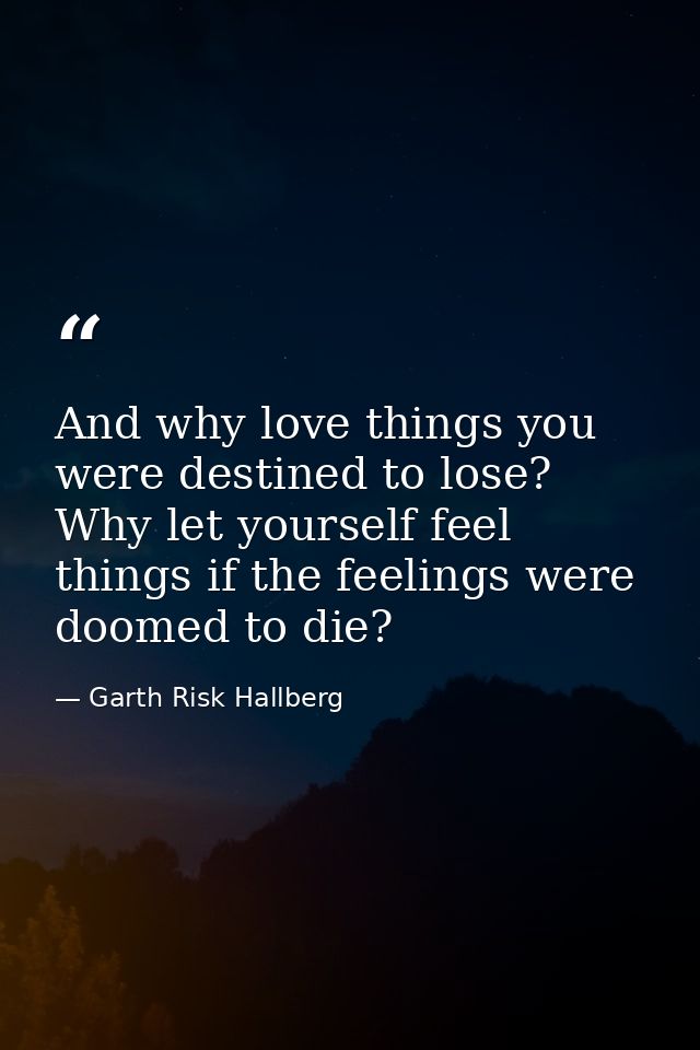 And why love things you were destined to lose? Why let yourself feel things if the feelings were doomed to die? — Garth Risk Hallberg