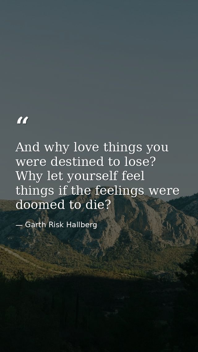 And why love things you were destined to lose? Why let yourself feel things if the feelings were doomed to die? — Garth Risk Hallberg
