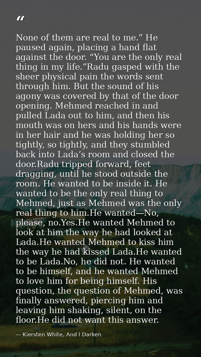None of them are real to me.” He paused again, placing a hand flat against the door. “You are the only real thing in my  — Kiersten White, And I Darken