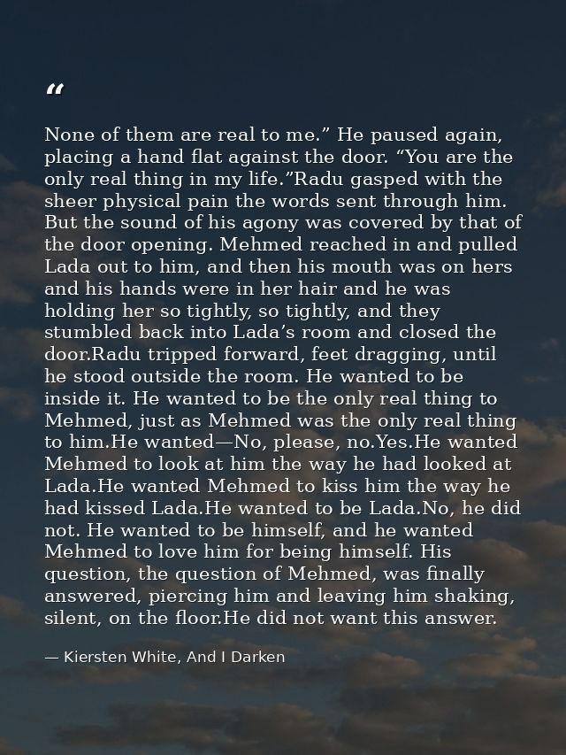 None of them are real to me.” He paused again, placing a hand flat against the door. “You are the only real thing in my  — Kiersten White, And I Darken