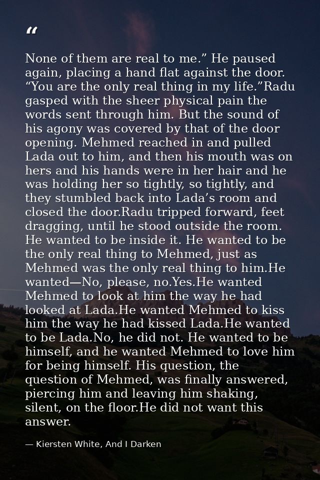 None of them are real to me.” He paused again, placing a hand flat against the door. “You are the only real thing in my  — Kiersten White, And I Darken