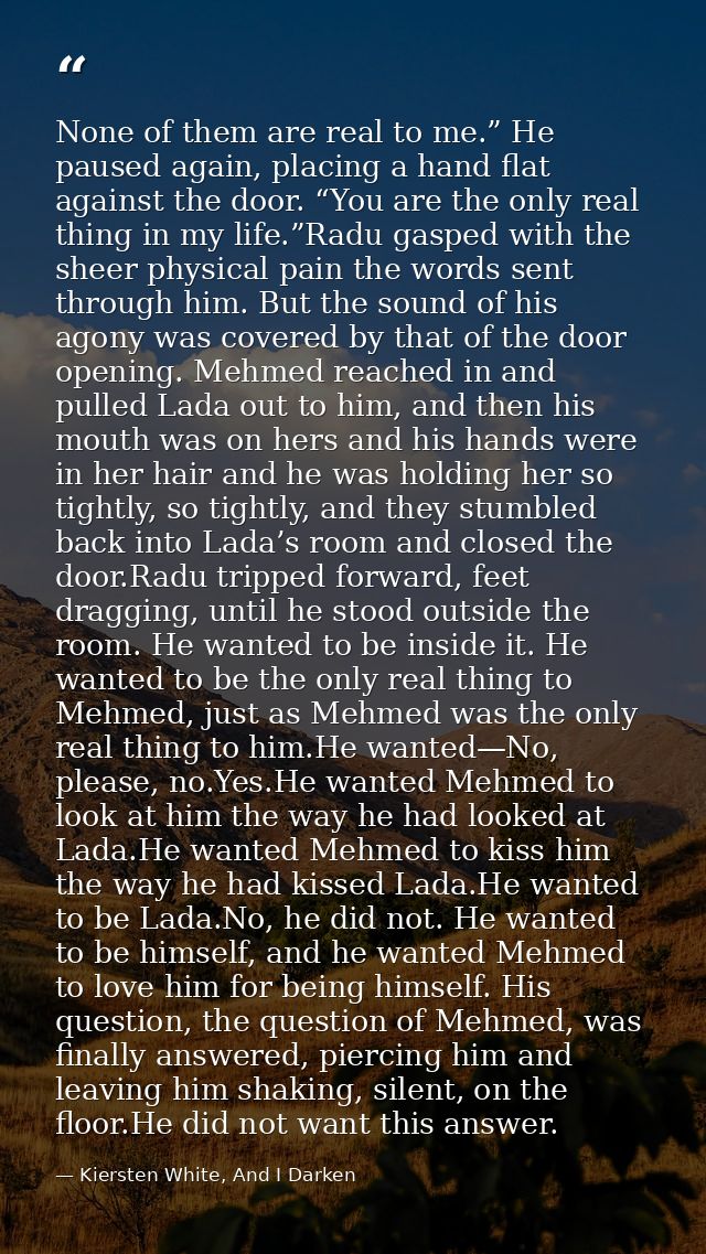 None of them are real to me.” He paused again, placing a hand flat against the door. “You are the only real thing in my  — Kiersten White, And I Darken