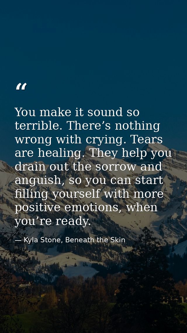 You make it sound so terrible. There’s nothing wrong with crying. Tears are healing. They help you drain out the sorrow  — Kyla Stone, Beneath the Skin
