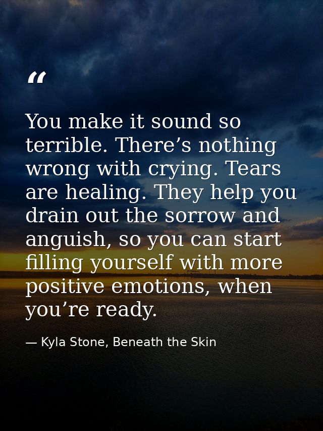 You make it sound so terrible. There’s nothing wrong with crying. Tears are healing. They help you drain out the sorrow  — Kyla Stone, Beneath the Skin