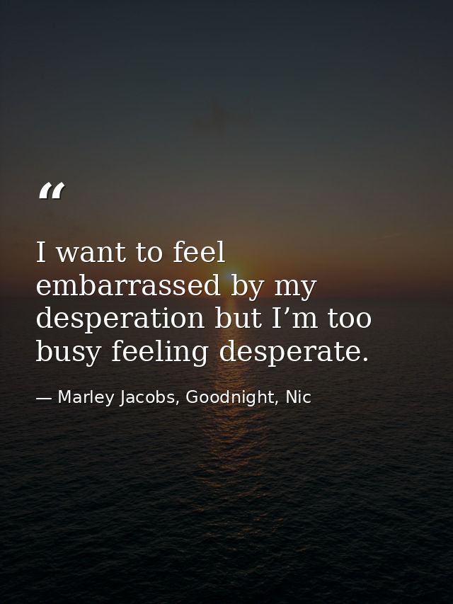 I want to feel embarrassed by my desperation but I’m too busy feeling desperate. — Marley Jacobs, Goodnight, Nic