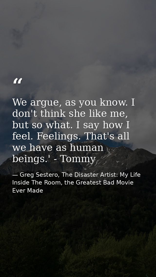 We argue, as you know. I don't think she like me, but so what. I say how I feel. Feelings. That's all we have as human b — Greg Sestero, The Disaster Artist: My Life Inside The Room, the Greatest Bad Movie Ever Made
