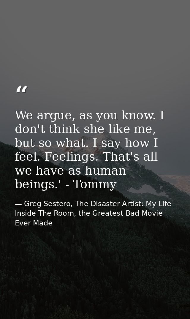 We argue, as you know. I don't think she like me, but so what. I say how I feel. Feelings. That's all we have as human b — Greg Sestero, The Disaster Artist: My Life Inside The Room, the Greatest Bad Movie Ever Made