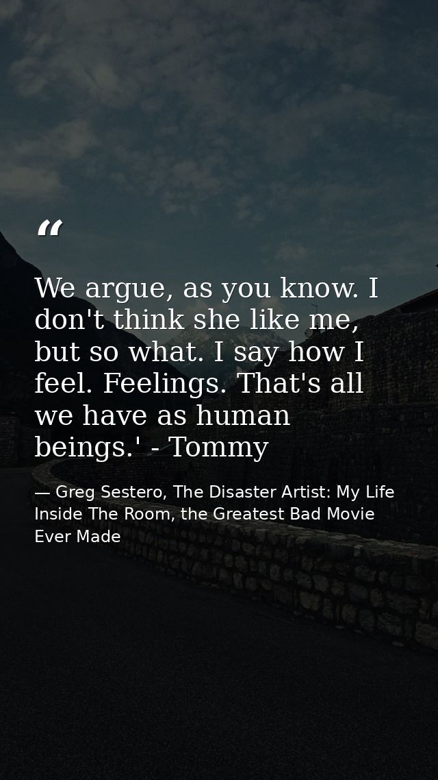 We argue, as you know. I don't think she like me, but so what. I say how I feel. Feelings. That's all we have as human b — Greg Sestero, The Disaster Artist: My Life Inside The Room, the Greatest Bad Movie Ever Made