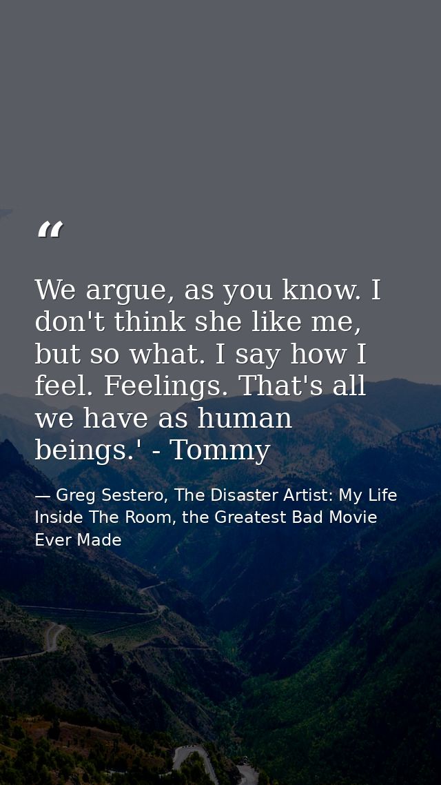 We argue, as you know. I don't think she like me, but so what. I say how I feel. Feelings. That's all we have as human b — Greg Sestero, The Disaster Artist: My Life Inside The Room, the Greatest Bad Movie Ever Made