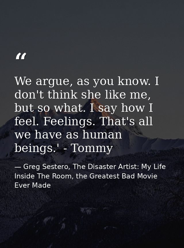 We argue, as you know. I don't think she like me, but so what. I say how I feel. Feelings. That's all we have as human b — Greg Sestero, The Disaster Artist: My Life Inside The Room, the Greatest Bad Movie Ever Made