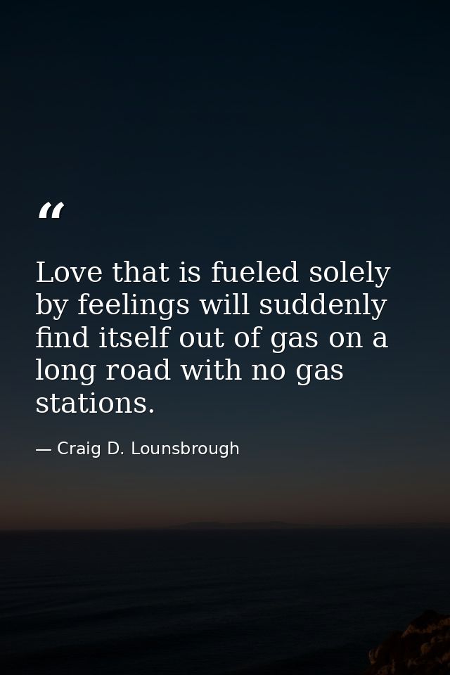 Love that is fueled solely by feelings will suddenly find itself out of gas on a long road with no gas stations. — Craig D. Lounsbrough