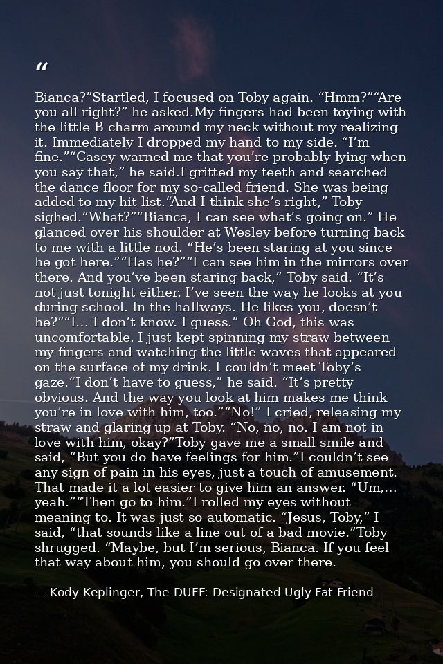 Bianca?”Startled, I focused on Toby again. “Hmm?”“Are you all right?” he asked.My fingers had been toying with the littl — Kody Keplinger, The DUFF: Designated Ugly Fat Friend