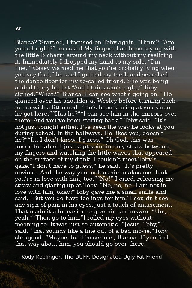 Bianca?”Startled, I focused on Toby again. “Hmm?”“Are you all right?” he asked.My fingers had been toying with the littl — Kody Keplinger, The DUFF: Designated Ugly Fat Friend