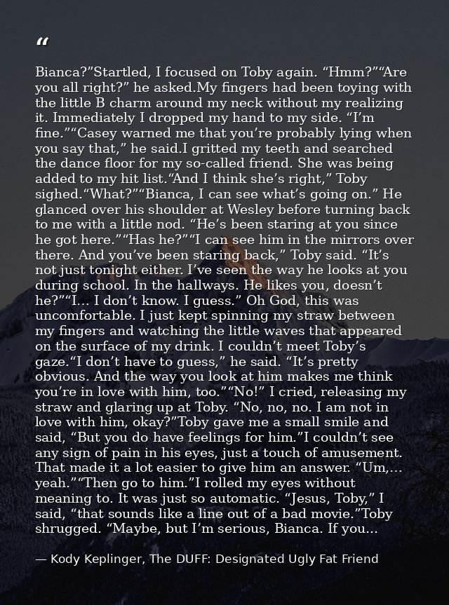 Bianca?”Startled, I focused on Toby again. “Hmm?”“Are you all right?” he asked.My fingers had been toying with the littl — Kody Keplinger, The DUFF: Designated Ugly Fat Friend