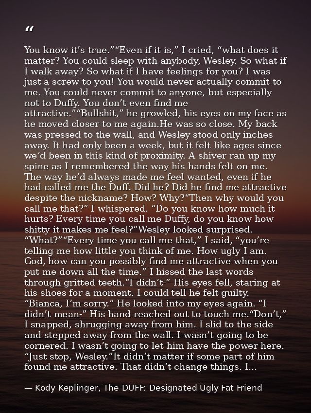 You know it’s true.”“Even if it is,” I cried, “what does it matter? You could sleep with anybody, Wesley. So what if I w — Kody Keplinger, The DUFF: Designated Ugly Fat Friend