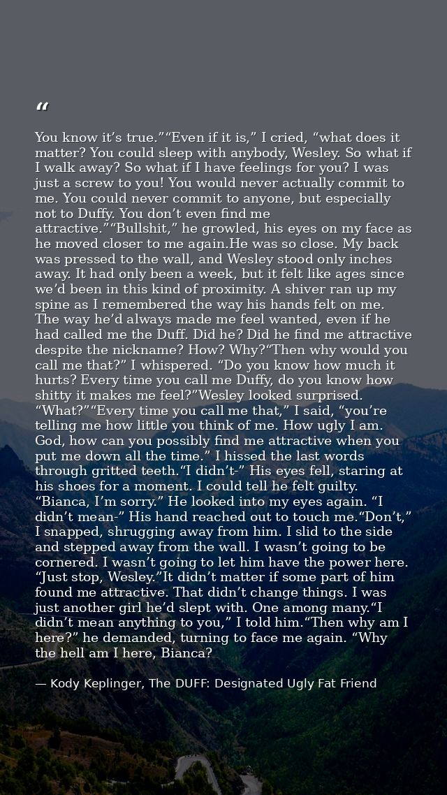 You know it’s true.”“Even if it is,” I cried, “what does it matter? You could sleep with anybody, Wesley. So what if I w — Kody Keplinger, The DUFF: Designated Ugly Fat Friend