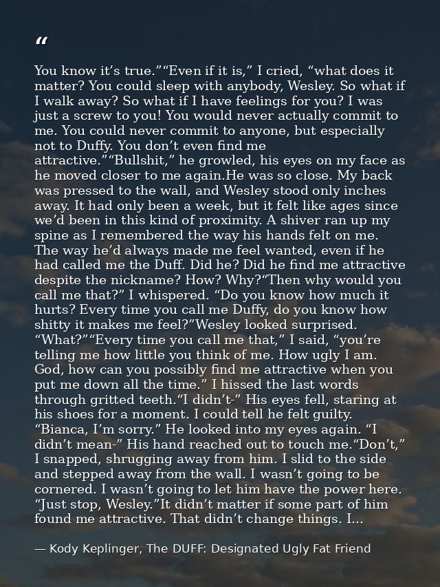 You know it’s true.”“Even if it is,” I cried, “what does it matter? You could sleep with anybody, Wesley. So what if I w — Kody Keplinger, The DUFF: Designated Ugly Fat Friend