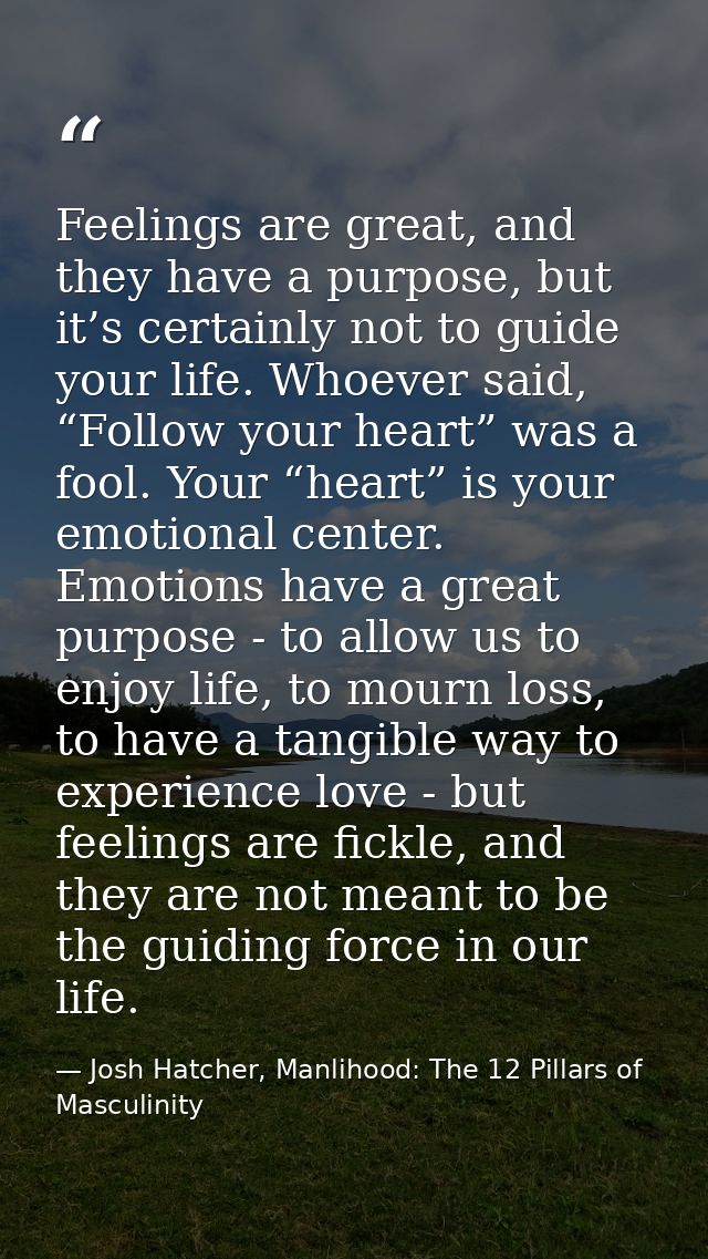 Feelings are great, and they have a purpose, but it’s certainly not to guide your life. Whoever said, “Follow your heart — Josh Hatcher, Manlihood: The 12 Pillars of Masculinity