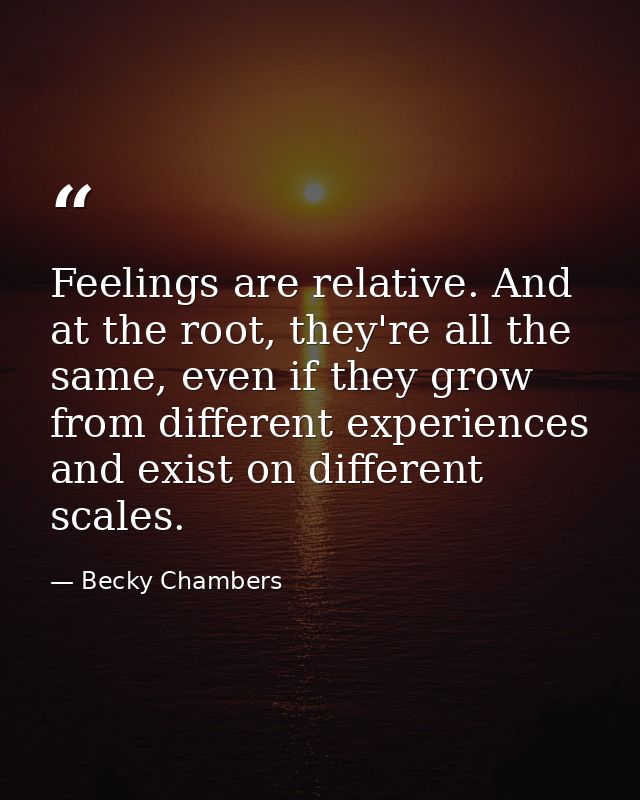 Feelings are relative. And at the root, they're all the same, even if they grow from different experiences and exist on  — Becky Chambers