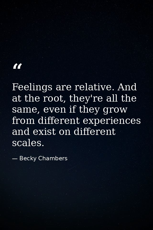 Feelings are relative. And at the root, they're all the same, even if they grow from different experiences and exist on  — Becky Chambers