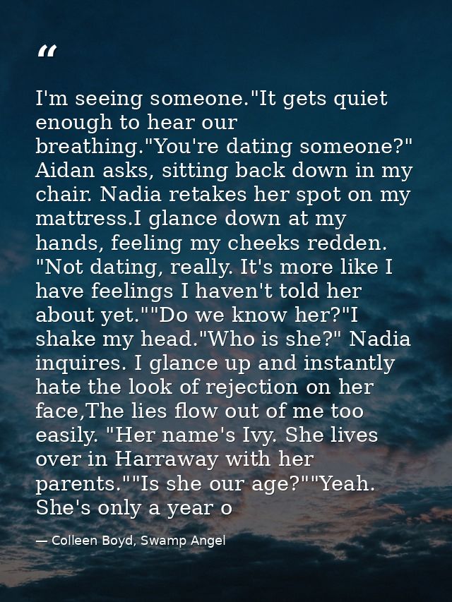 I'm seeing someone."It gets quiet enough to hear our breathing."You're dating someone?" Aidan asks, sitting back down in — Colleen Boyd, Swamp Angel