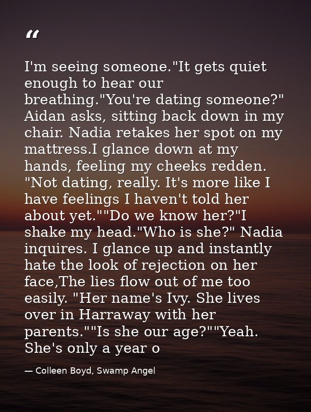 I'm seeing someone."It gets quiet enough to hear our breathing."You're dating someone?" Aidan asks, sitting back down in — Colleen Boyd, Swamp Angel