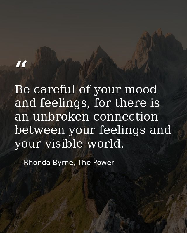 Be careful of your mood and feelings, for there is an unbroken connection between your feelings and your visible world. — Rhonda Byrne, The Power