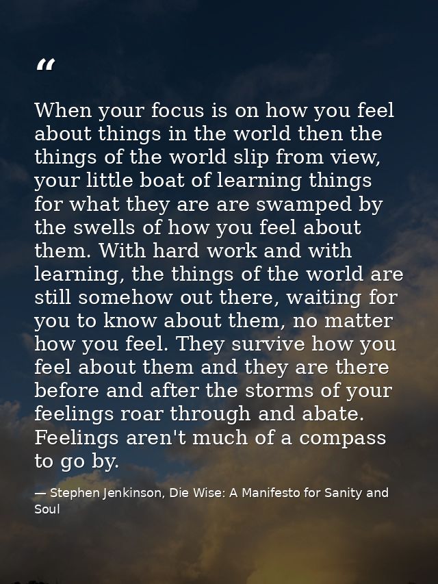 When your focus is on how you feel about things in the world then the things of the world slip from view, your little bo — Stephen Jenkinson, Die Wise: A Manifesto for Sanity and Soul