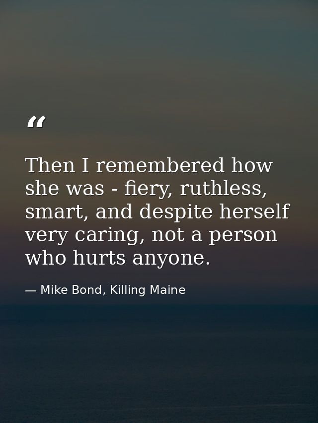 Then I remembered how she was - fiery, ruthless, smart, and despite herself very caring, not a person who hurts anyone. — Mike Bond, Killing Maine