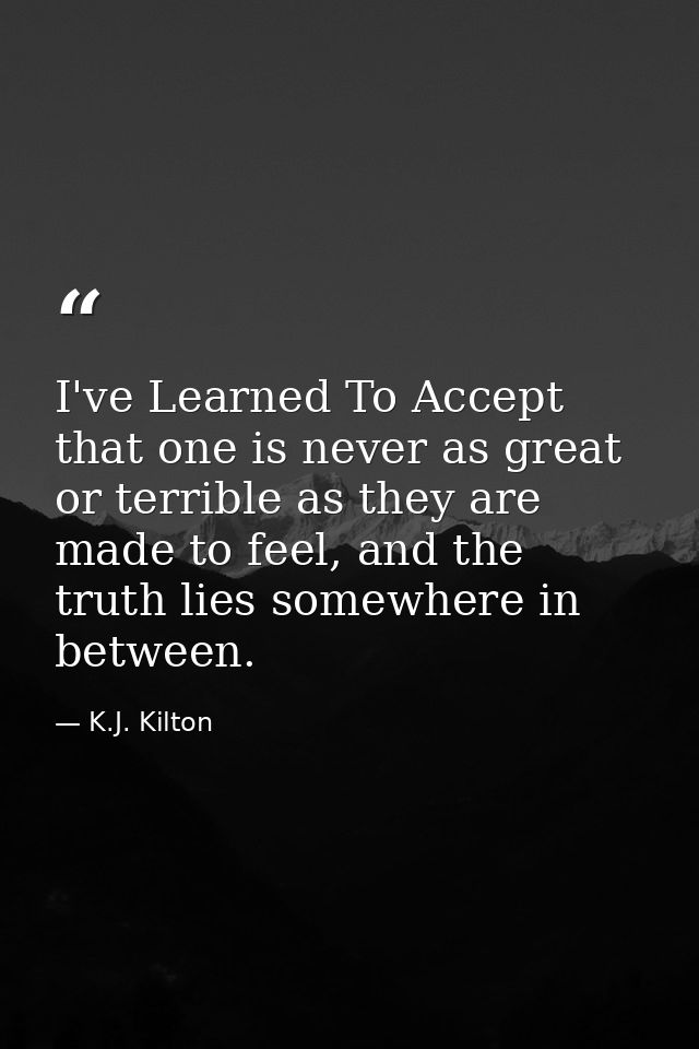 I've Learned To Accept that one is never as great or terrible as they are made to feel, and the truth lies somewhere in  — K.J. Kilton